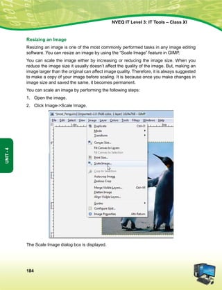 184
Unit-4
NVEQ IT Level 3: IT Tools – Class XI
Resizing an Image
Resizing an image is one of the most commonly performed tasks in any image editing
software. You can resize an image by using the “Scale Image” feature in GIMP.
You can scale the image either by increasing or reducing the image size. When you
reduce the image size it usually doesn’t affect the quality of the image. But, making an
image larger than the original can affect image quality. Therefore, it is always suggested
to make a copy of your image before scaling. It is because once you make changes in
image size and saved the same, it becomes permanent.
You can scale an image by performing the following steps:
1.	Open the image.
2.	 Click Image-Scale Image.
The Scale Image dialog box is displayed.
 