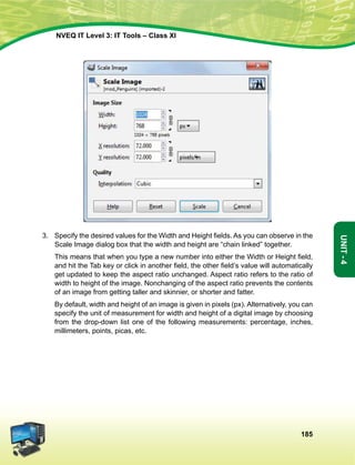 185
Unit-4
NVEQ IT Level 3: IT Tools – Class XI
3.	 Specify the desired values for the Width and Height fields. As you can observe in the
Scale Image dialog box that the width and height are “chain linked” together.
	 This means that when you type a new number into either the Width or Height field,
and hit the Tab key or click in another field, the other field’s value will automatically
get updated to keep the aspect ratio unchanged. Aspect ratio refers to the ratio of
width to height of the image. Nonchanging of the aspect ratio prevents the contents
of an image from getting taller and skinnier, or shorter and fatter.
	 By default, width and height of an image is given in pixels (px). Alternatively, you can
specify the unit of measurement for width and height of a digital image by choosing
from the drop-down list one of the following measurements: percentage, inches,
millimeters, points, picas, etc.
 