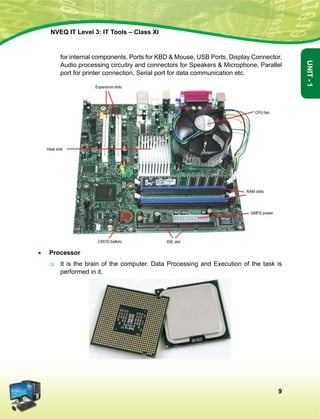 9
Unit-1
NVEQ IT Level 3: IT Tools – Class XI
for internal components, Ports for KBD  Mouse, USB Ports, Display Connector,
Audio processing circuitry and connectors for Speakers  Microphone, Parallel
port for printer connection, Serial port for data communication etc.
•	 Processor
	 It is the brain of the computer. Data Processing and Execution of the task is
performed in it.
 