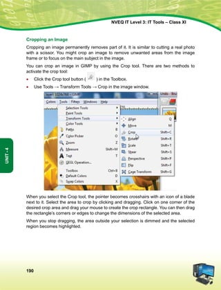 190
Unit-4
NVEQ IT Level 3: IT Tools – Class XI
Cropping an Image
Cropping an image permanently removes part of it. It is similar to cutting a real photo
with a scissor. You might crop an image to remove unwanted areas from the image
frame or to focus on the main subject in the image.
You can crop an image in GIMP by using the Crop tool. There are two methods to
activate the crop tool:
•	 Click the Crop tool button ( ) in the Toolbox.
•	 Use Tools → Transform Tools → Crop in the image window.
When you select the Crop tool, the pointer becomes crosshairs with an icon of a blade
next to it. Select the area to crop by clicking and dragging. Click on one corner of the
desired crop area and drag your mouse to create the crop rectangle. You can then drag
the rectangle’s corners or edges to change the dimensions of the selected area.
When you stop dragging, the area outside your selection is dimmed and the selected
region becomes highlighted.
 