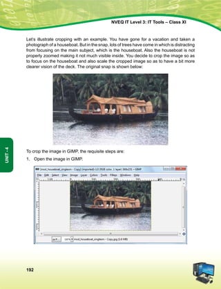 192
Unit-4
NVEQ IT Level 3: IT Tools – Class XI
Let’s illustrate cropping with an example. You have gone for a vacation and taken a
photograph of a houseboat. But in the snap, lots of trees have come in which is distracting
from focusing on the main subject, which is the houseboat. Also the houseboat is not
properly zoomed making it not much visible inside. You decide to crop the image so as
to focus on the houseboat and also scale the cropped image so as to have a bit more
clearer vision of the deck. The original snap is shown below:
To crop the image in GIMP, the requisite steps are:
1.	Open the image in GIMP.
 