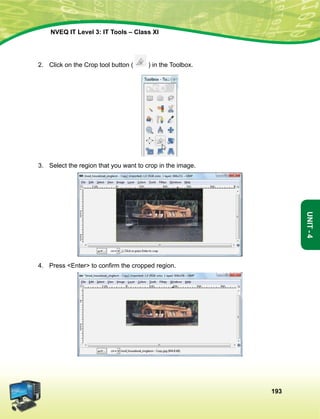 193
Unit-4
NVEQ IT Level 3: IT Tools – Class XI
2.	 Click on the Crop tool button ( ) in the Toolbox.
3.	Select the region that you want to crop in the image.
4.	 Press Enter to confirm the cropped region.
 