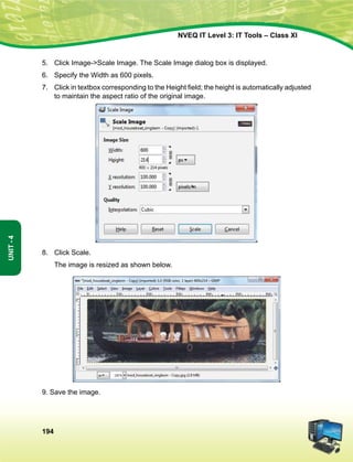 194
Unit-4
NVEQ IT Level 3: IT Tools – Class XI
5.	 Click Image-Scale Image. The Scale Image dialog box is displayed.
6.	Specify the Width as 600 pixels.
7.	 Click in textbox corresponding to the Height field; the height is automatically adjusted
to maintain the aspect ratio of the original image.
8.	 Click Scale.
	 The image is resized as shown below.
9. Save the image.
 