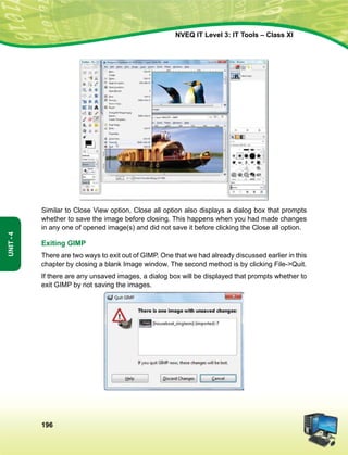 196
Unit-4
NVEQ IT Level 3: IT Tools – Class XI
Similar to Close View option, Close all option also displays a dialog box that prompts
whether to save the image before closing. This happens when you had made changes
in any one of opened image(s) and did not save it before clicking the Close all option.
Exiting GIMP
There are two ways to exit out of GIMP. One that we had already discussed earlier in this
chapter by closing a blank Image window. The second method is by clicking File-Quit.
If there are any unsaved images, a dialog box will be displayed that prompts whether to
exit GIMP by not saving the images.
 