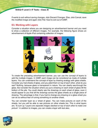 197
Unit-4
NVEQ IT Level 3: IT Tools – Class XI
If wants to exit without saving changes, click Discard Changes. Else, click Cancel, save
the modified image and again click File-Quit to exit out of GIMP.
E3. Working with Layers
Consider a situation where you are designing an advertisement banner and you need
to show a collection of different images. For example, the following figure shows an
advertisement of Apple iPod containing collection of images:
To create the preceding advertisement banner, you can use the concept of layers to
add the multiple images. In GIMP, each image can be considered as made of multiple
layers. You can understand the concept of layer by drawing analogy with glass sheets.
Consider you had sheets of glass, and you piled them on top of each other, what do you
see? Nothing, because glass is transparent in nature. You can clearly see-through the
glass. But consider the situation where you put a drawing on each sheet of glass till the
bottom of the pile. You could clearly see the drawings on each sheet of glass; even it
would appear to you that all the drawings across the glass sheets as a single piece of
drawing. The advantage is that, if you had to change any drawing on a glass sheet you
can do so without fear of ruining something on another sheet.
You can consider layer as a ‘sheet of glass’. You can make pictures on each of the
sheets, but you will be able to see pictures on other sheets too. This is what layers
are. To sum up “Layers are separate images stacked on top of each other to make one
picture”. In addition to images, you can create a layer with text also.
 