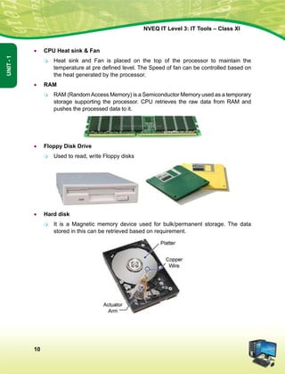 10
Unit-1
NVEQ IT Level 3: IT Tools – Class XI
•	 CPU Heat sink  Fan
	Heat sink and Fan is placed on the top of the processor to maintain the
temperature at pre defined level. The Speed of fan can be controlled based on
the heat generated by the processor.
•	 RAM
	 RAM (RandomAccess Memory) is a Semiconductor Memory used as a temporary
storage supporting the processor. CPU retrieves the raw data from RAM and
pushes the processed data to it.
•	 Floppy Disk Drive
	Used to read, write Floppy disks
 
•	 Hard disk
	 It is a Magnetic memory device used for bulk/permanent storage. The data
stored in this can be retrieved based on requirement.
 