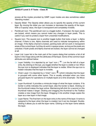 199
Unit-4
NVEQ IT Level 3: IT Tools – Class XI
access all the modes provided by GIMP. Layer modes are also sometimes called
“blending modes”.
•	Opacity Slider: The Opacity slider allows you to specify the opacity of the current
layer. By moving the slider you can increase or decrease the opacity of the layer.
With a 0 opacity value, the layer is transparent and completely invisible.
•	 Paintbrush Icon: The paintbrush icon is a toggle button. If pressed, the layer pixels
are locked, which means you cannot make any changes in layer pixels. This is
useful if you want to protect a layer from unwanted modifications.
•	 Square Icon: The square icon is another toggle button that locks a layer‟s Alpha
channel, if there is one. Alpha channels are used to indicate transparency within
an image. If the Alpha channel is locked, painting tools will not work in transparent
areas of the current layer, but they do work in opaque areas, as long as the pixels are
unlocked. If both pixels and Alpha channel are locked, the layer cannot be changed
at all.
•	 Layer List: Layer list is the main part of the Layers dialog that contains a list of all
layers in the image along with the attributes of that layer. Some of the common layer
attributes are defined below:
	 Layer Visibility: It is depicted by an “eye” icon ( ) on the far left of a layer
entry. By clicking on the eye, you toggle whether the layer is visible or not. When
the eye icon is displayed indicates that the layer is visible. When the eye icon is
hidden indicates that the layer is invisible.
	 Chain Layer: It is depicted by a “chain” icon ( ) which indicates that the layer
is grouped with some other layers. This is usually activated when you have
grouped layers for operations on multiple layers at a time (Example - the Move
tool).
	 Layer thumbnail: It provides a miniscule image of what the layer contains. If its
border is white indicates the current layer, else the border is black. Clicking on
the thumbnail makes the layer active. Maintaining left-click for a second on this
thumbnail makes it larger. Clicking and dragging the thumbnail to the Toolbox
creates a new image from the layer. Dragging it into another image copies the
layer as a new layer in that image.
	 Layer Name: The final item on the layer entry is the name of the layer. A name is
assigned to the layer when the layer is created, but it can be changed. Double-
clicking it allows you to edit the layer name. Clicking on the layer name selects
the layer.
 