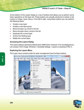 200
Unit-4
NVEQ IT Level 3: IT Tools – Class XI
At the bottom of the Layers dialog is a row of buttons that allows you to perform some
basic operations on the layer list. These buttons are actually shortcuts to entries in the
Layers or Image: Layer menus. From left to right, using these buttons you can perform
the following tasks:
•	 Create a new layer
•	 Create a new layer group
•	 Move the layer up a level in the list
•	 Move the layer down a level in the list
•	Duplicate the current layer
•	 Anchor the floating layer
•	Delete the current layer
Accessing the Layers Dialog
The Layers dialog is opened by default when GIMP starts. However, if it is not displayed you
can access it from Image: Windows  Dockable Dialogs  Layers or pressing CTRL+L.
Exploring the Layers Menu
The Layer menu contains tools for layer management (see the figure below).
 