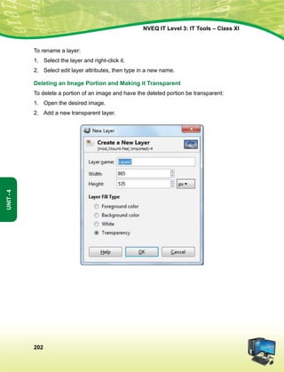 202
Unit-4
NVEQ IT Level 3: IT Tools – Class XI
To rename a layer:
1.	Select the layer and right-click it.
2.	Select edit layer attributes, then type in a new name.
Deleting an Image Portion and Making it Transparent
To delete a portion of an image and have the deleted portion be transparent:
1.	Open the desired image.
2.	Add a new transparent layer.
 