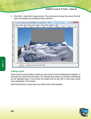 204
Unit-4
NVEQ IT Level 3: IT Tools – Class XI
5.	 Click Edit  Clear from Image window. This command will clear the area of the first
layer and displays the transparent layer behind it.
Linking Layers
There may be some situations where you may need to move multiple layers together. In
that case you need to link the layers. For example text written on a shape is considered
as two separate layers. If you move the shape and the text with it, each layer would
move separately. To link layers:
Click the blank box of each layer you desire to be linked together.
 