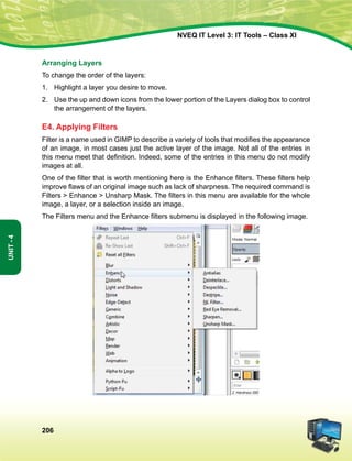 206
Unit-4
NVEQ IT Level 3: IT Tools – Class XI
Arranging Layers
To change the order of the layers:
1.	Highlight a layer you desire to move.
2.	Use the up and down icons from the lower portion of the Layers dialog box to control
the arrangement of the layers.
E4. Applying Filters
Filter is a name used in GIMP to describe a variety of tools that modifies the appearance
of an image, in most cases just the active layer of the image. Not all of the entries in
this menu meet that definition. Indeed, some of the entries in this menu do not modify
images at all.
One of the filter that is worth mentioning here is the Enhance filters. These filters help
improve flaws of an original image such as lack of sharpness. The required command is
Filters  Enhance  Unsharp Mask. The filters in this menu are available for the whole
image, a layer, or a selection inside an image.
The Filters menu and the Enhance filters submenu is displayed in the following image.
 