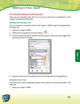 207
Unit-4
NVEQ IT Level 3: IT Tools – Class XI
E5. Using Smudging and Cloning Tool
There are two important tools that you can use to make minor modifications in the
images: Smudge and Clone tools.
Working with Smudge Tool
You can remove an unwanted portion of an image in GIMP using the Smudge Brush.
The steps are:
1.	Open your image in GIMP.
2.	Select the Smudge Brush from the Toolbox ( ).
3.	 In the Smudge tool options increase the Size area to make your brush bigger than
the area you wish to smudge.
4.	Drag the mouse over the undesired area of the image with the Smudge Brush.
Using the Clone Tool
The Clone tool is used to duplicate a section of an image from one spot to another. The
steps are:
1.	Open your image in GIMP.
 