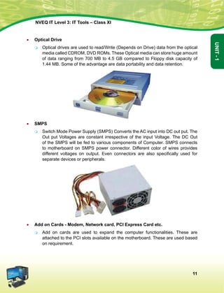 11
Unit-1
NVEQ IT Level 3: IT Tools – Class XI
•	 Optical Drive
	Optical drives are used to read/Write (Depends on Drive) data from the optical
media called CDROM, DVD ROMs. These Optical media can store huge amount
of data ranging from 700 MB to 4.5 GB compared to Floppy disk capacity of
1.44 MB. Some of the advantage are data portability and data retention.
•	 SMPS
	Switch Mode Power Supply (SMPS) Converts the AC input into DC out put. The
Out put Voltages are constant irrespective of the input Voltage. The DC Out
of the SMPS will be fed to various components of Computer. SMPS connects
to motherboard on SMPS power connector. Different color of wires provides
different voltages on output. Even connectors are also specifically used for
separate devices or peripherals.
•	 Add on Cards - Modem, Network card, PCI Express Card etc.
	Add on cards are used to expand the computer functionalities. These are
attached to the PCI slots available on the motherboard. These are used based
on requirement.
 
