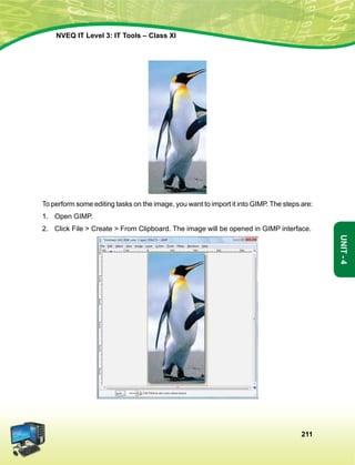 211
Unit-4
NVEQ IT Level 3: IT Tools – Class XI
To perform some editing tasks on the image, you want to import it into GIMP. The steps are:
1.	Open GIMP.
2.	 Click File  Create  From Clipboard. The image will be opened in GIMP interface.
 
