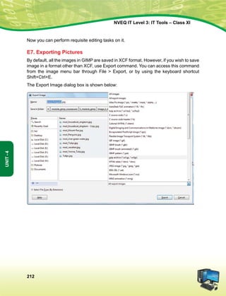212
Unit-4
NVEQ IT Level 3: IT Tools – Class XI
Now you can perform requisite editing tasks on it.
E7. Exporting Pictures
By default, all the images in GIMP are saved in XCF format. However, if you wish to save
image in a format other than XCF, use Export command. You can access this command
from the image menu bar through File  Export, or by using the keyboard shortcut
Shift+Ctrl+E.
The Export Image dialog box is shown below:
 