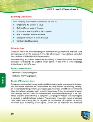 214
Unit-5
NVEQ IT Level 3: IT Tools – Class XI
Learning Objectives
After studying this unit the students will be able to:
v	 Understand the concept of Virus
v	 Define different types of Viruses
v	 Understand how virus affects the computer
v	 How to install an antivirus software
v	 Scan your computer to check the virus
v	 Hardware troubleshooting
Introduction
Computer virus is an executable program that may harm your software and data. Data
damage depends on the category of virus. Not all computer viruses behave same, but
they replicate, or infect almost in the same way.
Troubleshooting is a process determining and solving a problem to an issue. A computer
technician understands the problem which comes in the form of error message
encountered in front of a user.
Resource requirement
Hardware: A computer system
Software: Anti-Virus program.
Basics of Computer Virus
Today computers are being used by almost all the governments, business organizations,
and educational institutions etc. Most of them are using internet for browsing, banking,
on-line transactions or payments, downloading etc. Internet is one of the most vulnerable
place from where a virus can easily enter to the computer. A virus is a computer program
that can copy itself and infect a computer without permission or knowledge of the user.
These programs are destructive to computers. Any program that can cause damage to
a computer is called malicious software. The computer viruses can corrupt or damage
data, modify the existing data, or degrade the performance of a system by utilizing
resources such as memory or disk space. A virus can be introduced to a computer
 