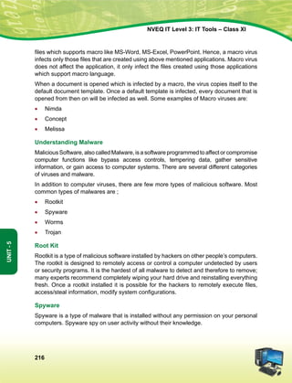 216
Unit-5
NVEQ IT Level 3: IT Tools – Class XI
files which supports macro like MS-Word, MS-Excel, PowerPoint. Hence, a macro virus
infects only those files that are created using above mentioned applications. Macro virus
does not affect the application, it only infect the files created using those applications
which support macro language.
When a document is opened which is infected by a macro, the virus copies itself to the
default document template. Once a default template is infected, every document that is
opened from then on will be infected as well. Some examples of Macro viruses are:
•	 Nimda
•	 Concept
•	 Melissa
Understanding Malware
Malicious Software, also called Malware, is a software programmed to affect or compromise
computer functions like bypass access controls, tempering data, gather sensitive
information, or gain access to computer systems. There are several different categories
of viruses and malware.
In addition to computer viruses, there are few more types of malicious software. Most
common types of malwares are ;
•	 Rootkit
•	 Spyware
•	 Worms
•	 Trojan
Root Kit
Rootkit is a type of malicious software installed by hackers on other people’s computers.
The rootkit is designed to remotely access or control a computer undetected by users
or security programs. It is the hardest of all malware to detect and therefore to remove;
many experts recommend completely wiping your hard drive and reinstalling everything
fresh. Once a rootkit installed it is possible for the hackers to remotely execute files,
access/steal information, modify system configurations.
Spyware
Spyware is a type of malware that is installed without any permission on your personal
computers. Spyware spy on user activity without their knowledge.
 