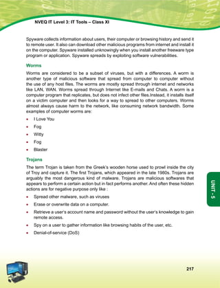 217
Unit-5
NVEQ IT Level 3: IT Tools – Class XI
Spyware collects information about users, their computer or browsing history and send it
to remote user. It also can download other malicious programs from internet and install it
on the computer. Spyware installed unknowingly when you install another freeware type
program or application. Spyware spreads by exploiting software vulnerabilities.
Worms
Worms are considered to be a subset of viruses, but with a differences. A worm is
another type of malicious software that spread from computer to computer without
the use of any host files. The worms are mostly spread through internet and networks
like LAN, WAN. Worms spread through Internet like E-mails and Chats. A worm is a
computer program that replicates, but does not infect other files.Instead, it installs itself
on a victim computer and then looks for a way to spread to other computers. Worms
almost always cause harm to the network, like consuming network bandwidth. Some
examples of computer worms are:
•	 I Love You
•	 Fog
•	 Witty
•	 Fog
•	 Blaster
Trojans
The term Trojan is taken from the Greek’s wooden horse used to prowl inside the city
of Troy and capture it. The first Trojans, which appeared in the late 1980s. Trojans are
arguably the most dangerous kind of malware. Trojans are malicious softwares that
appears to perform a certain action but in fact performs another. And often these hidden
actions are for negative purpose only like :
•	 Spread other malware, such as viruses
•	 Erase or overwrite data on a computer.
•	 Retrieve a user‘s account name and password without the user‘s knowledge to gain
remote access.
•	 Spy on a user to gather information like browsing habits of the user, etc.
•	 Denial-of-service (DoS)
 