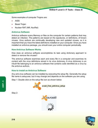218
Unit-5
NVEQ IT Level 3: IT Tools – Class XI
Some examples of computer Trojans are:
•	 AIDS
•	 Beast Trojan
•	 Nuclear RAT (NR, NucRat)
Antivirus Software
Antivirus software scans Memory or files on the computer for certain patterns that may
detect an infection. The patterns are based on the signatures, or definitions, of known
viruses. Virus authors are continually developing new and updated viruses, so it is
important that you have the latest definitions installed on your computer. Once you have
installed an antivirus package, you should scan your entire computer periodically.
How Antivirus Software Works
How does an antivirus software accomplishes its task using dictionary approach to
detect or remove the viruses?
The antivirus software examines each and every file in a computer and examines its
content with the virus definitions stored in its virus dictionary. A virus dictionary is an
inbuilt file belonging to an antivirus software that contains code identified as a virus by
the antivirus authors.
How to install an Antivirus Software
Any anti-virus software can be installed by executing the setup file. Generally the setup
file name is setup.exe, but it may change and depends on the software you are using.
Step 1: Double click on the setup file icon as shown below
Step 2:
 