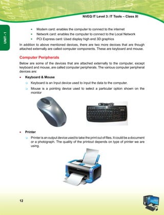 12
Unit-1
NVEQ IT Level 3: IT Tools – Class XI
■	 Modem card: enables the computer to connect to the internet
■	 Network card: enables the computer to connect to the Local Network
■	 PCI Express card: Used display high end 3D graphics
In addition to above mentioned devices, there are two more devices that are though
attached externally are called computer components. These are keyboard and mouse.
Computer Peripherals
Below are some of the devices that are attached externally to the computer, except
keyboard and mouse, are called computer peripherals. The various computer peripheral
devices are:
•	 Keyboard  Mouse
	 Keyboard is an Input device used to input the data to the computer.
	 Mouse is a pointing device used to select a particular option shown on the
monitor
•	 Printer
	 Printer is an output device used to take the print out of files. It could be a document
or a photograph. The quality of the printout depends on type of printer we are
using.
 