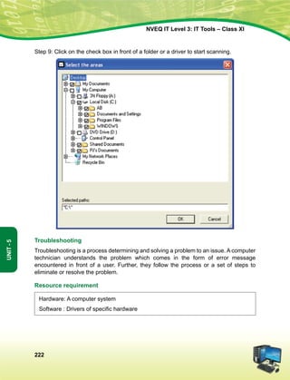222
Unit-5
NVEQ IT Level 3: IT Tools – Class XI
Step 9: Click on the check box in front of a folder or a driver to start scanning.
Troubleshooting
Troubleshooting is a process determining and solving a problem to an issue. A computer
technician understands the problem which comes in the form of error message
encountered in front of a user. Further, they follow the process or a set of steps to
eliminate or resolve the problem.
Resource requirement
Hardware: A computer system
Software : Drivers of specific hardware
 