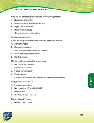 223
Unit-5
NVEQ IT Level 3: IT Tools – Class XI
Here we are discussing few problems which come generally.
•	 No display on monitor.
•	 Mouse not being detected or working
•	 floppy disk drive issue
•	 Basic network issues
•	 General printer troubleshooting
No display on monitor
Below are few possibilities which cause no display on monitor:
1.	 Monitor is not on
2.	 Computer is asleep
3.	 Connections are not connected properly.
4.	 Monitor settings are not correct.
5.	Hardware issue.
Mouse not being detected or working
1.	 Not connected properly
2.	 Mouse driver conflict
3.	 Freeze by ‘Num Lock’
4.	 Faulty mouse
5.	 In case of wireless mouse, wireless receiver should connected
Floppy disk drive issue
1.	 Improper connections
2.	 Not properly configured in CMOS
3.	 Bad diskette
4.	 Conflict with other hardware
Basic network issues
1.	 Network card conflict
 