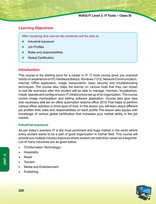 226
Unit-6
NVEQ IT Level 3: IT Tools – Class XI
Learning Objectives
After studying this course the students will be able to
v	 Industrial exposure
v	 Job Profiles
v	 Roles and responsibilities
v	 Global Certification
Introduction
This course is the starting point for a career in IT. IT tools course gives you practical
hands on experience on PC Hardware Basics, Windows 7 O.S, Network Communication,
internet, Office application, image manipulation, basic security and troubleshooting
techniques. The course also helps the learner on various tools that they can impart
in real life scenarios after this student will be able to manage, maintain, troubleshoot,
install, operate and configure basic IT infrastructure set up of an organization. The course
covers image manipulation and editing software application. Course also give idea
and necessary skill set on office automation tool(ms-office 2010 That helps to perform
various office activities in short span of time. In this lesson you will learn about different
job profiles their roles and responsibilities on each profile The lesson also equips with
knowledge of various global certification that increases your market ability in the job
market.
Industrial exposure
As per today’s scenario IT is the most prominent and huge market in the world where
every student wants to be a part of good organization in his/her field. This course will
provide you multiple industry exposure where student can start their career as a beginner.
List of many industries are as given below.
•	 IT(Information Technology)
•	Hospitality
•	 Retail
•	 Tourism
•	 Media and Entertainment
•	 Publishing
 