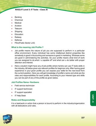 227
Unit-6
NVEQ IT Level 3: IT Tools – Class XI
•	 Banking
•	 Chemical
•	 Medical
•	Aviation
•	 Telecom
•	Shipping
•	 Education
•	 Railway
•	Defense
•	 PSU(Public Sector unit)
What is the meaning Job Profile-?
•	 Job profile means the nature of job you are supposed to perform in a particular
office environment. Every individual has some intellectual distinct properties like
somebody is good in Accounting and someone is good in marketing. Whereas some
are good in administering the activities. So your profile means what kind of work
you are assigned to do.what r u capable of? and what can u do better with proper
attention and interest.
•	 Here a student might have any of job profile where he/she can use IT tools skills in
the industry. All below given are relevant profiles for beginner only. After having good
experience in your given profile you can expose your skills for the next level from
the current position. Here you will get knowledge of profile’s name and what are the
roles and responsibilities for each profile. According to your interest type and skills
you can be part of any of the profile as given below.
Job Profiles Name- Hardware
•	 Field service technician
•	 IT support technician
•	 IT support specialist
•	 IT Help Desk
Roles and Responsibility
It is a task/work or action that a person is bound to perform in the industry/organization
with all dedications and rules.
 