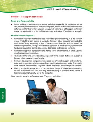 228
Unit-6
NVEQ IT Level 3: IT Tools – Class XI
Profile 1: IT support technician
Roles and Responsibility
•	 In this profile you have to provide remote technical support for the installation, repair
andpreventivemaintenanceofpersonalcomputers,individualworkstationsandrelated
software and hardware. Here you can see yourself working as a IT support technician
where person is sitting in front of his computer and giving IT assistance remotely.
What is Remote Support?
•	 Remote IT support is not face-to-face support for problem solving. It is the support
where IT staff that can control a computer from any other computer connected to
the Internet Today, especially in light of the economic downturn and the search for
cost saving methods, using a face-to-face approach is reserved only for computer
hardware issues that cannot be possibly diagnosed and resolved remotely.
•	 Remote IT support is a great time and money saver for companies. It takes just few
minutes in problem resolution.
•	 Think about the time saved travelling, especially if the person that needs support is
located miles away or in another city.
•	Software development companies make good use of remote support for their clients.
After getting entry into other computer from your location they can make Changes to
data, files can be transferred, upgrades can be performed, and backups can be done.
•	Having access to remote support can eliminate delays. it’s been very interesting
to hear from users who said that they were resolving IT problems even before a
technician could physically get to the computer.
Here you can see yourself working as a IT support technician
 