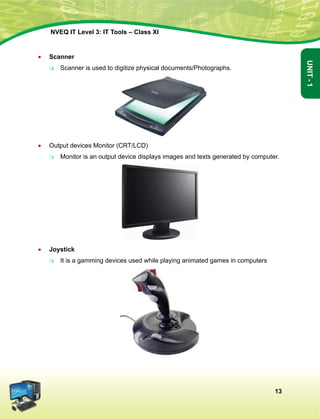 13
Unit-1
NVEQ IT Level 3: IT Tools – Class XI
•	 Scanner
	Scanner is used to digitize physical documents/Photographs.
•	Output devices Monitor (CRT/LCD)
	 Monitor is an output device displays images and texts generated by computer.
•	 Joystick
	 It is a gamming devices used while playing animated games in computers
 