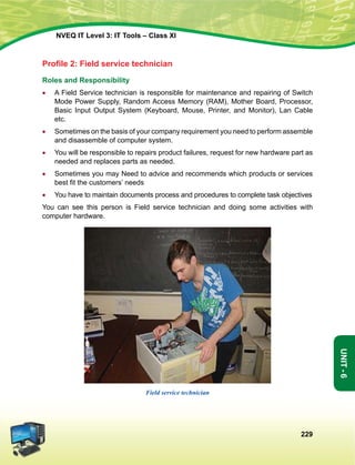 229
Unit-6
NVEQ IT Level 3: IT Tools – Class XI
Profile 2: Field service technician
Roles and Responsibility
•	A Field Service technician is responsible for maintenance and repairing of Switch
Mode Power Supply, Random Access Memory (RAM), Mother Board, Processor,
Basic Input Output System (Keyboard, Mouse, Printer, and Monitor), Lan Cable
etc.
•	 Sometimes on the basis of your company requirement you need to perform assemble
and disassemble of computer system.
•	 You will be responsible to repairs product failures, request for new hardware part as
needed and replaces parts as needed.
•	Sometimes you may Need to advice and recommends which products or services
best fit the customers’ needs
•	You have to maintain documents process and procedures to complete task objectives
You can see this person is Field service technician and doing some activities with
computer hardware.
Field service technician
 