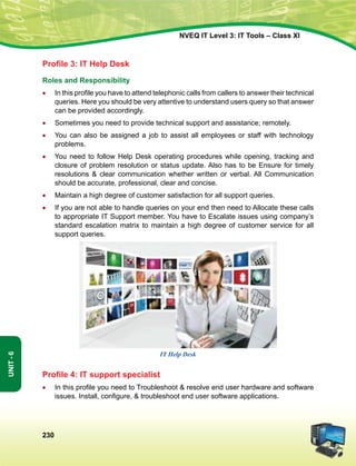 230
Unit-6
NVEQ IT Level 3: IT Tools – Class XI
Profile 3: IT Help Desk
Roles and Responsibility
•	 In this profile you have to attend telephonic calls from callers to answer their technical
queries. Here you should be very attentive to understand users query so that answer
can be provided accordingly.
•	Sometimes you need to provide technical support and assistance; remotely.
•	You can also be assigned a job to assist all employees or staff with technology
problems.
•	You need to follow Help Desk operating procedures while opening, tracking and
closure of problem resolution or status update. Also has to be Ensure for timely
resolutions  clear communication whether written or verbal. All Communication
should be accurate, professional, clear and concise.
•	 Maintain a high degree of customer satisfaction for all support queries.
•	 If you are not able to handle queries on your end then need to Allocate these calls
to appropriate IT Support member. You have to Escalate issues using company’s
standard escalation matrix to maintain a high degree of customer service for all
support queries.
IT Help Desk
Profile 4: IT support specialist
•	 In this profile you need to Troubleshoot  resolve end user hardware and software
issues. Install, configure,  troubleshoot end user software applications.
 