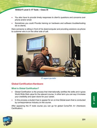 231
Unit-6
NVEQ IT Level 3: IT Tools – Class XI
•	 You also have to provide timely responses to client’s questions and concerns over
phone and/or email.
•	Sometimes you could Provide training on hardware and software troubleshooting
etc to clients.
Here someone is sitting in front of his desk/computer and providing solutions via phone
to customer who is on the other side of call.
IT support specialist
Global Certification-Hardware
What is Global Certification?
•	 Global Certification is the process that internationally certifies the skills and it gives
World Wide Web value for the relevant course. In other term you can say it Increase
your credibility and open doors for your career.
•	 In this process a student has to appear for an on line Global exam that is conducted
by correspondence Industry on the course.
After appearing the IT tools course you can go for global CompTIA- A+ (Hardware
Certification)
 