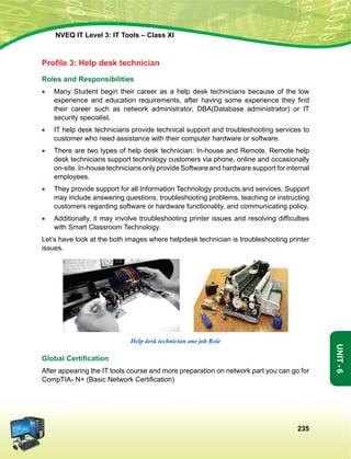 235
Unit-6
NVEQ IT Level 3: IT Tools – Class XI
Profile 3: Help desk technician
Roles and Responsibilities
•	 Many Student begin their career as a help desk technicians because of the low
experience and education requirements, after having some experience they find
their career such as network administrator, DBA(Database administrator) or IT
security specialist.
•	 IT help desk technicians provide technical support and troubleshooting services to
customer who need assistance with their computer hardware or software.
•	 There are two types of help desk technician: In-house and Remote. Remote help
desk technicians support technology customers via phone, online and occasionally
on-site. In-house technicians only provide Software and hardware support for internal
employees.
•	 They provide support for all Information Technology products and services. Support
may include answering questions, troubleshooting problems, teaching or instructing
customers regarding software or hardware functionality, and communicating policy.
•	 Additionally, it may involve troubleshooting printer issues and resolving difficulties
with Smart Classroom Technology.
Let’s have look at the both images where helpdesk technician is troubleshooting printer
issues.
  
Help desk technician one job Role
Global Certification
After appearing the IT tools course and more preparation on network part you can go for
CompTIA- N+ (Basic Network Certification)
 