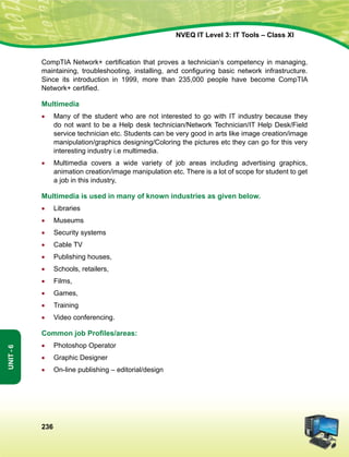 236
Unit-6
NVEQ IT Level 3: IT Tools – Class XI
CompTIA Network+ certification that proves a technician’s competency in managing,
maintaining, troubleshooting, installing, and configuring basic network infrastructure.
Since its introduction in 1999, more than 235,000 people have become CompTIA
Network+ certified.
Multimedia
•	 Many of the student who are not interested to go with IT industry because they
do not want to be a Help desk technician/Network Technician/IT Help Desk/Field
service technician etc. Students can be very good in arts like image creation/image
manipulation/graphics designing/Coloring the pictures etc they can go for this very
interesting industry i.e multimedia.
•	 Multimedia covers a wide variety of job areas including advertising graphics,
animation creation/image manipulation etc. There is a lot of scope for student to get
a job in this industry,
Multimedia is used in many of known industries as given below.
•	 Libraries
•	 Museums
•	Security systems
•	 Cable TV
•	 Publishing houses,
•	Schools, retailers,
•	 Films,
•	 Games,
•	 Training
•	 Video conferencing.
Common job Profiles/areas:
•	 Photoshop Operator
•	 Graphic Designer
•	On-line publishing – editorial/design
 