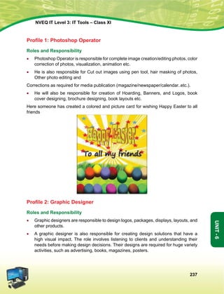 237
Unit-6
NVEQ IT Level 3: IT Tools – Class XI
Profile 1: Photoshop Operator
Roles and Responsibility
•	 Photoshop Operator is responsible for complete image creation/editing photos, color
correction of photos, visualization, animation etc.
•	He is also responsible for Cut out images using pen tool, hair masking of photos,
Other photo editing and
Corrections as required for media publication (magazine/newspaper/calendar..etc.).
•	He will also be responsible for creation of Hoarding, Banners, and Logos, book
cover designing, brochure designing, book layouts etc.
Here someone has created a colored and picture card for wishing Happy Easter to all
friends
Profile 2: Graphic Designer
Roles and Responsibility
•	 Graphic designers are responsible to design logos, packages, displays, layouts, and
other products.
•	A graphic designer is also responsible for creating design solutions that have a
high visual impact. The role involves listening to clients and understanding their
needs before making design decisions. Their designs are required for huge variety
activities, such as advertising, books, magazines, posters.
 