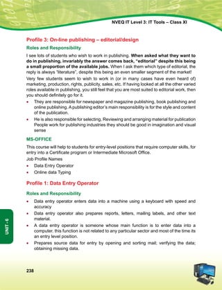 238
Unit-6
NVEQ IT Level 3: IT Tools – Class XI
Profile 3: On-line publishing – editorial/design
Roles and Responsibility
I see lots of students who wish to work in publishing. When asked what they want to
do in publishing, invariably the answer comes back, “editorial” despite this being
a small proportion of the available jobs. When I ask them which type of editorial, the
reply is always “literature”, despite this being an even smaller segment of the market!
Very few students seem to wish to work in (or in many cases have even heard of)
marketing, production, rights, publicity, sales, etc. If having looked at all the other varied
roles available in publishing, you still feel that you are most suited to editorial work, then
you should definitely go for it.
•	 They are responsible for newspaper and magazine publishing, book publishing and
online publishing. A publishing editor’s main responsibility is for the style and content
of the publication.
•	He is also responsible for selecting, Reviewing and arranging material for publication
People work for publishing industries they should be good in imagination and visual
sense
MS-OFFICE
This course will help to students for entry-level positions that require computer skills, for
entry into a Certificate program or Intermediate Microsoft Office.
Job Profile Names
•	Data Entry Operator
•	Online data Typing
Profile 1: Data Entry Operator
Roles and Responsibility
•	Data entry operator enters data into a machine using a keyboard with speed and
accuracy
•	Data entry operator also prepares reports, letters, mailing labels, and other text
material.
•	A data entry operator is someone whose main function is to enter data into a
computer. this function is not related to any particular sector and most of the time its
an entry level position.
•	 Prepares source data for entry by opening and sorting mail; verifying the data;
obtaining missing data.
 