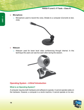 14
Unit-1
NVEQ IT Level 3: IT Tools – Class XI
•	 Microphone
	 Microphone used to record the voice, Dictate to a computer (Converts to text,
chat).
•	 Webcam
	 Webcam used for lower level video conferencing through internet. In this
technique the users can see live each other during the session.
Operating System – A Brief Introduction
What is an Operating System?
A computer requires both hardware and software to operate. It cannot operate solely on
the hardware. However, a computer is a dumb machine. It cannot operate on its own.
 