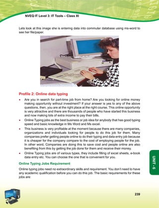 239
Unit-6
NVEQ IT Level 3: IT Tools – Class XI
Lets look at this image she is entering data into commuter database using ms-word to
see her file/paper.
Profile 2: Online data typing
•	Are you in search for part-time job from home? Are you looking for online money
making opportunity without investment? If your answer is yes to any of the above
questions, then, you are at the right place at the right course, This online opportunity
is very attractive and there are thousands of people who have started this business
and now making lots of extra income to pay their bills.
•	Online Typing jobs as the best business or job idea for anybody that has good typing
speed and basic knowledge in Ms Word and Ms excel.
•	 This business is very profitable at the moment because there are many companies,
organizations and individuals looking for people to do this job for them. Many
companies prefer getting people online to do their typing and data entry job because
it is cheaper for the company compare to the cost of employing people for the job.
In other word, Companies are doing this to save cost and people online are also
benefiting from this by getting the job done for them and receive their money.
•	 Online Typing jobs are of various types, they include filling of excel sheets, e-book
data entry etc. You can choose the one that is convenient for you.
Online Typing Jobs Requirement
Online typing jobs need no extraordinary skills and requirement. You don’t need to have
any academic qualification before you can do this job. The basic requirements for these
jobs are:
 