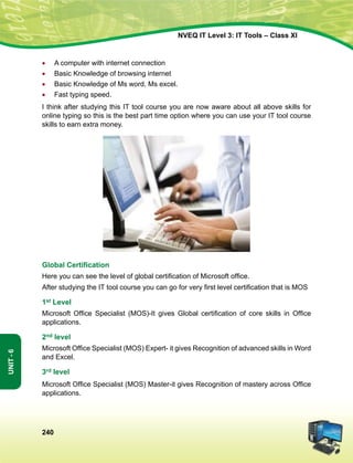 240
Unit-6
NVEQ IT Level 3: IT Tools – Class XI
•	A computer with internet connection
•	 Basic Knowledge of browsing internet
•	 Basic Knowledge of Ms word, Ms excel.
•	 Fast typing speed.
I think after studying this IT tool course you are now aware about all above skills for
online typing so this is the best part time option where you can use your IT tool course
skills to earn extra money.
Global Certification
Here you can see the level of global certification of Microsoft office.
After studying the IT tool course you can go for very first level certification that is MOS
1st Level
Microsoft Office Specialist (MOS)-It gives Global certification of core skills in Office
applications.
2nd level
Microsoft Office Specialist (MOS) Expert- it gives Recognition of advanced skills in Word
and Excel.
3rd level
Microsoft Office Specialist (MOS) Master-it gives Recognition of mastery across Office
applications.
 