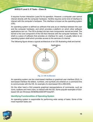 15
Unit-1
NVEQ IT Level 3: IT Tools – Class XI
It requires human interaction (user) for its operation. However, a computer user cannot
interact directly with the computer hardware. He/She requires some kind of interface to
interact with the computer’s hardware. This interface is known as the operating system
(OS).
An operating system is defined as software that acts as an interface between the user
and the computer hardware, and which provides a platform on which other software
applications can run. The OS is divided into two main components: kernel and shell. The
kernel is the core component of the OS that interacts with the computer hardware. The
shell is a piece of software that provides an interface for users. It usually refers to an
operating system shell which provides access to the services of a kernel.
The following figure shows a typical architecture of an OS illustrating shell and kernel:
Fig. 2.1: OS Architecture
An operating system can be a text-based interface or graphical user interface (GUI). In
text-based interface the letters, numbers, and symbols are entered on a command line
to communicate with the OS. An example of a text-based OS is MS-DOS.
On the other hand a GUI presents graphical representations of commands, such as
icons, toolbars and menu bars, to interact with the OS. Some popular examples of GUI-
based OS are Windows 95/98/Me/2000/XP/Vista/W7.
Identifying Functionalities of Operating System
An operating system is responsible for performing wide variety of tasks. Some of the
most important tasks are:
 