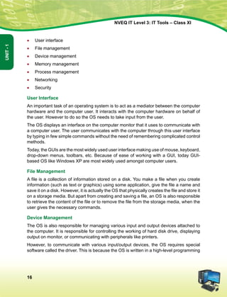 16
Unit-1
NVEQ IT Level 3: IT Tools – Class XI
•	User interface
•	 File management
•	Device management
•	 Memory management
•	 Process management
•	 Networking
•	Security
User Interface
An important task of an operating system is to act as a mediator between the computer
hardware and the computer user. It interacts with the computer hardware on behalf of
the user. However to do so the OS needs to take input from the user.
The OS displays an interface on the computer monitor that it uses to communicate with
a computer user. The user communicates with the computer through this user interface
by typing in few simple commands without the need of remembering complicated control
methods.
Today, the GUIs are the most widely used user interface making use of mouse, keyboard,
drop-down menus, toolbars, etc. Because of ease of working with a GUI, today GUI-
based OS like Windows XP are most widely used amongst computer users.
File Management
A file is a collection of information stored on a disk. You make a file when you create
information (such as text or graphics) using some application, give the file a name and
save it on a disk. However, it is actually the OS that physically creates the file and store it
on a storage media. But apart from creating and saving a file, an OS is also responsible
to retrieve the content of the file or to remove the file from the storage media, when the
user gives the necessary commands.
Device Management
The OS is also responsible for managing various input and output devices attached to
the computer. It is responsible for controlling the working of hard disk drive, displaying
output on monitor, or communicating with peripherals like printers.
However, to communicate with various input/output devices, the OS requires special
software called the driver. This is because the OS is written in a high-level programming
 