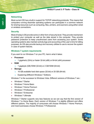 18
Unit-1
NVEQ IT Level 3: IT Tools – Class XI
Networking
Most current OS has a built-in support for TCP/IP networking protocols. This means that
computers running dissimilar operating systems can participate in a common network
for sharing resources such as computing, files, printers, and scanners using either wired
or wireless connections.
Security
Most of today’s OS provide some or other form of security level. They provide mechanism
to protect your computer as well as the data stored in the computer. They provide
password protection to keep unauthorized users from accessing your system. Some
operating systems also maintain activity logs and accounting of the user’s time for billing
purposes. An OS also provide backup and recovery utilities to use to recover the system
in case of system failures.
Windows 7 system requirements
If you want to run Windows 7 on your PC, here’s what it takes:
•	 Processor
	 1 gigahertz (GHz) or faster 32-bit (x86) or 64-bit (x64) processor
•	 RAM
	 1 gigabyte (GB) RAM (32-bit) or 2 GB RAM (64-bit)
•	 Storage
	 16 GB available hard disk space (32-bit) or 20 GB (64-bit)
	 Explaining Different Windows 7 Editions
Windows 7 is the successor to Windows Vista. Different versions of Windows 7 are :
•	 Windows 7 Starter
•	 Windows 7 Home Basic
•	 Windows 7 Home Premium
•	 Windows 7 Professional
•	 Windows 7 Enterprise
•	 Windows 7 Ultimate
Windows 7 Starter supports very less features so we can say that the first version of
Windows 7 is Home Basic. Each version of Windows 7 is slightly different and offers
different options. The majority of consumers will choose Windows 7 Home Premium,
and most businesses choose Windows 7 Professional.
 