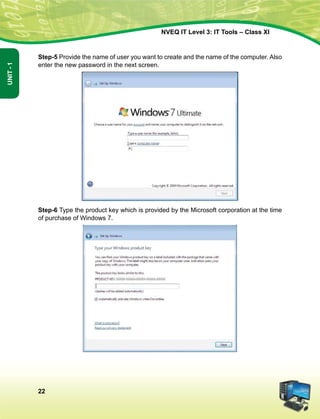 22
Unit-1
NVEQ IT Level 3: IT Tools – Class XI
Step-5 Provide the name of user you want to create and the name of the computer. Also
enter the new password in the next screen.
Step-6 Type the product key which is provided by the Microsoft corporation at the time
of purchase of Windows 7.
 