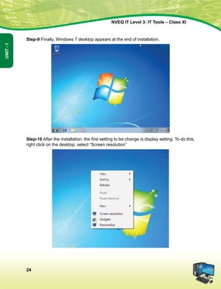 24
Unit-1
NVEQ IT Level 3: IT Tools – Class XI
Step-9 Finally, Windows 7 desktop appears at the end of installation.
Step-10 After the installation, the first setting to be change is display setting. To do this,
right click on the desktop, select “Screen resolution”
 