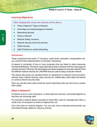 28
Unit-2
NVEQ IT Level 3: IT Tools – Class XI
Learning Objectives
After studying this course the students will be able to
v	 What is Network? Types of Network
v	Advantage and disadvantages of network.
v	 Networking devices.
v	 What is Internet?
v	 Network Safety concerns.
v	 Network security tools and services.
v	 Cyber security.
v	Safe Practices on social networking.
Introduction
Today everywhere like banks, IT Company, retail sector, education, transportation etc.
you could find the implementation of computer networking.
A network is connection of two or more computers that are linked to share resources
(Hardware/Software). This lesson gives idea about what is network and how many types of
network we have? What are the advantages and disadvantages of computer network?And
the different network devices for LAN/WAN that are used to setup computer network.
This lesson also gives you practical hands on experience on network Communication,
internet, basic network security, cyber security etc. Additionally it also helps the learner
on various network security tools.
Here you will also learn about what the social networking sites are and how to access
them safely.
What is Network?
A network is two or more computers, or other electronic devices, connected together so
that they can exchange data.
For example a network allows computers to share files, users to message each other, a
whole room of computers to share a single printer, etc.
Let’s have look on network diagram. You can see many computers,server,printer are
connected through cables for resource sharing.
 