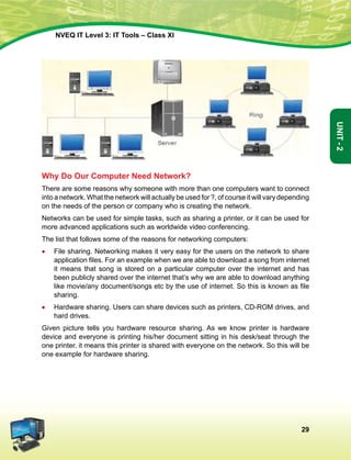 29
Unit-2
NVEQ IT Level 3: IT Tools – Class XI
Why Do Our Computer Need Network?
There are some reasons why someone with more than one computers want to connect
into a network. What the network will actually be used for ?, of course it will vary depending
on the needs of the person or company who is creating the network.
Networks can be used for simple tasks, such as sharing a printer, or it can be used for
more advanced applications such as worldwide video conferencing.
The list that follows some of the reasons for networking computers:
•	 File sharing. Networking makes it very easy for the users on the network to share
application files. For an example when we are able to download a song from internet
it means that song is stored on a particular computer over the internet and has
been publicly shared over the internet that’s why we are able to download anything
like movie/any document/songs etc by the use of internet. So this is known as file
sharing.
•	Hardware sharing. Users can share devices such as printers, CD-ROM drives, and
hard drives.
Given picture tells you hardware resource sharing. As we know printer is hardware
device and everyone is printing his/her document sitting in his desk/seat through the
one printer. it means this printer is shared with everyone on the network. So this will be
one example for hardware sharing.
 
