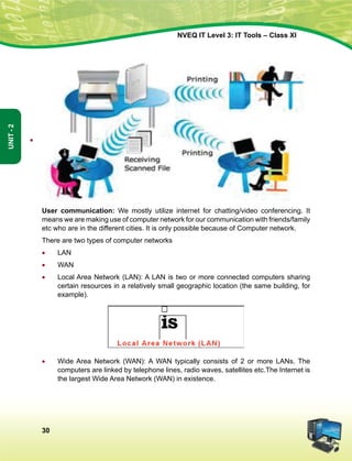 30
Unit-2
NVEQ IT Level 3: IT Tools – Class XI
User communication: We mostly utilize internet for chatting/video conferencing. It
means we are making use of computer network for our communication with friends/family
etc who are in the different cities. It is only possible because of Computer network.
There are two types of computer networks
•	 LAN
•	 WAN
•	 Local Area Network (LAN): A LAN is two or more connected computers sharing
certain resources in a relatively small geographic location (the same building, for
example).
•	 Wide Area Network (WAN): A WAN typically consists of 2 or more LANs. The
computers are linked by telephone lines, radio waves, satellites etc.The Internet is
the largest Wide Area Network (WAN) in existence.
•
 