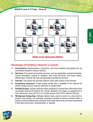 31
Unit-2
NVEQ IT Level 3: IT Tools – Class XI
Advantages of Installing a Network in schools
1)	 Connections: Administrators, instructors, and even students and guests can be
connected using the campus network.
2)	 Services: The school can provide services, such as registration, school directories,
course schedules, access to research, and email accounts, and many others.
(Remember, network services are generally provided by servers).
3)	 Internet: The school can provide network users with access to the internet.
4)	 Computing resources: A high quality printer that is installed in the network for
whole campus can be used by instructor or student both.
5)	 Flexible Access: School networks allow students to access their information from
connected devices throughout the school. Students can begin an assignment in
their classroom, save part of it on a public access area of the network (Server).
6)	 Workgroup Computing: Software allows many users to work on a document or
project concurrently. For example, educators located at various schools within a
county could simultaneously contribute their ideas about new curriculum standards
to the same document, spreadsheets, or website.
 