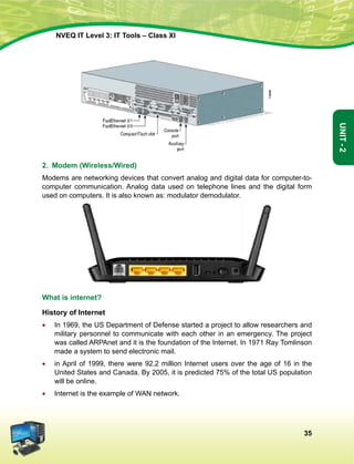 35
Unit-2
NVEQ IT Level 3: IT Tools – Class XI
2. Modem (Wireless/Wired)
Modems are networking devices that convert analog and digital data for computer-to-
computer communication. Analog data used on telephone lines and the digital form
used on computers. It is also known as: modulator demodulator.
What is internet?
History of Internet
•	 In 1969, the US Department of Defense started a project to allow researchers and
military personnel to communicate with each other in an emergency. The project
was called ARPAnet and it is the foundation of the Internet. In 1971 Ray Tomlinson
made a system to send electronic mail.
•	 in April of 1999, there were 92.2 million Internet users over the age of 16 in the
United States and Canada. By 2005, it is predicted 75% of the total US population
will be online.
•	 Internet is the example of WAN network.
 